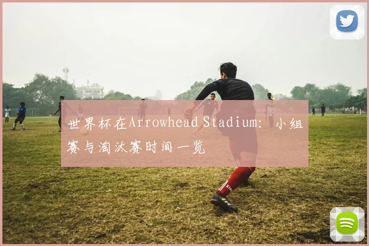 世界杯在Arrowhead Stadium：小组赛与淘汰赛时间一览